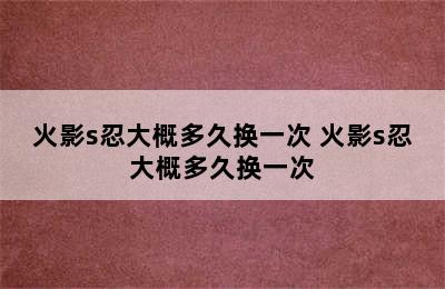 火影s忍大概多久换一次 火影s忍大概多久换一次